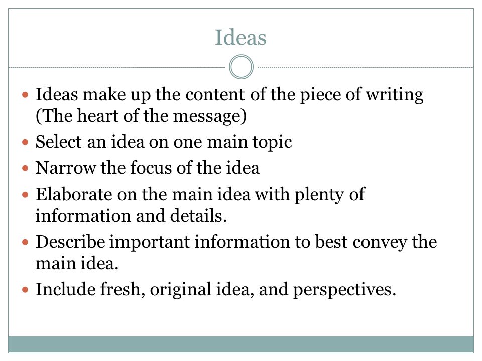 Ideas Ideas make up the content of the piece of writing (The heart of the message) Select an idea on one main topic Narrow the focus of the idea Elaborate on the main idea with plenty of information and details.
