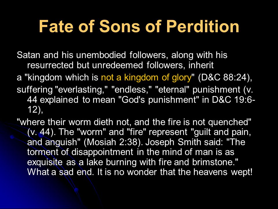 Fate of Sons of Perdition Satan and his unembodied followers, along with his resurrected but unredeemed followers, inherit a kingdom which is not a kingdom of glory (D&C 88:24), suffering everlasting, endless, eternal punishment (v.