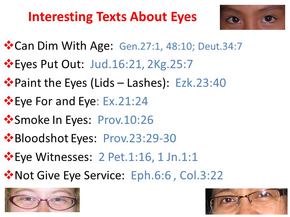 Interesting Texts About Eyes  Can Dim With Age: Gen.27:1, 48:10; Deut.34:7  Eyes Put Out: Jud.16:21, 2Kg.25:7  Paint the Eyes (Lids – Lashes): Ezk.23:40  Eye For and Eye: Ex.21:24  Smoke In Eyes: Prov.10:26  Bloodshot Eyes: Prov.23:29-30  Eye Witnesses: 2 Pet.1:16, 1 Jn.1:1  Not Give Eye Service: Eph.6:6, Col.3:22