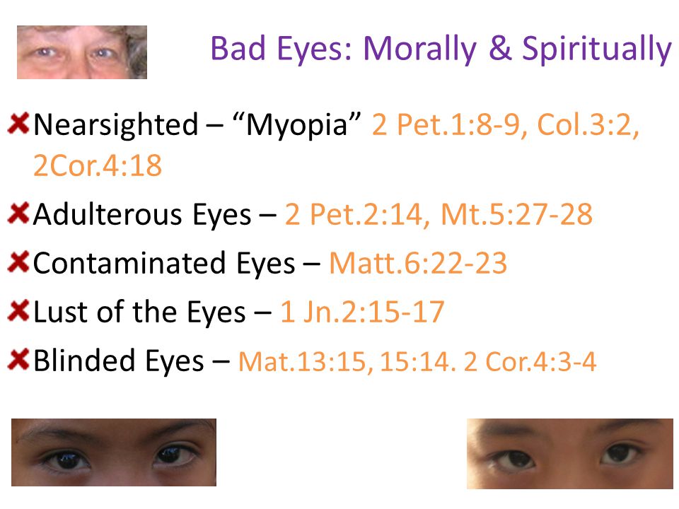 Bad Eyes: Morally & Spiritually Nearsighted – Myopia 2 Pet.1:8-9, Col.3:2, 2Cor.4:18 Adulterous Eyes – 2 Pet.2:14, Mt.5:27-28 Contaminated Eyes – Matt.6:22-23 Lust of the Eyes – 1 Jn.2:15-17 Blinded Eyes – Mat.13:15, 15:14.