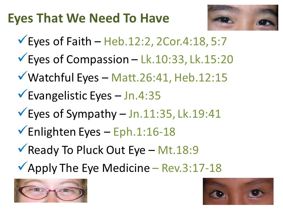Eyes That We Need To Have Eyes of Faith – Heb.12:2, 2Cor.4:18, 5:7 Eyes of Compassion – Lk.10:33, Lk.15:20 Watchful Eyes – Matt.26:41, Heb.12:15 Evangelistic Eyes – Jn.4:35 Eyes of Sympathy – Jn.11:35, Lk.19:41 Enlighten Eyes – Eph.1:16-18 Ready To Pluck Out Eye – Mt.18:9 Apply The Eye Medicine – Rev.3:17-18