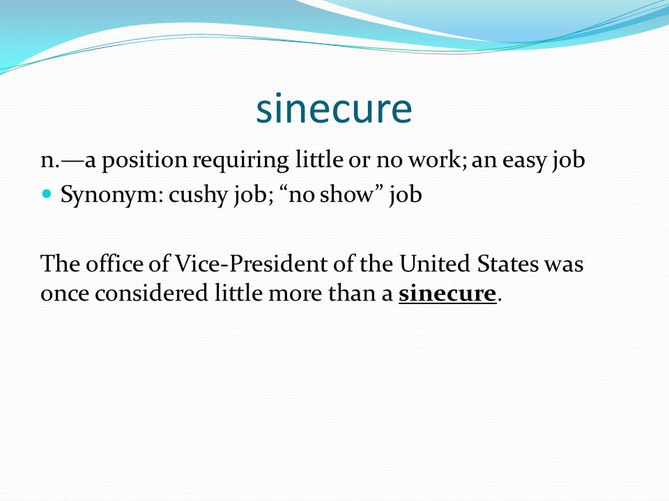 sinecure n.—a position requiring little or no work; an easy job Synonym: cushy job; no show job The office of Vice-President of the United States was once considered little more than a sinecure.