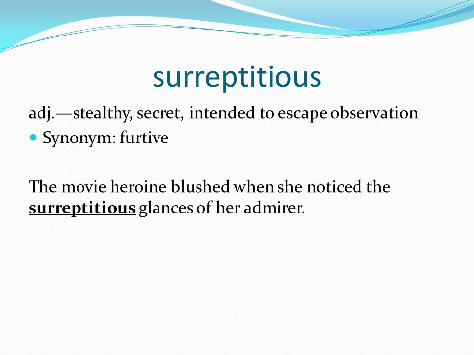 surreptitious adj.—stealthy, secret, intended to escape observation Synonym: furtive The movie heroine blushed when she noticed the surreptitious glances of her admirer.