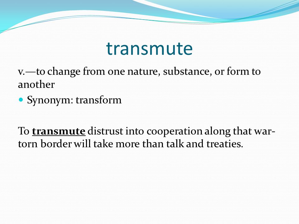 transmute v.—to change from one nature, substance, or form to another Synonym: transform To transmute distrust into cooperation along that war- torn border will take more than talk and treaties.