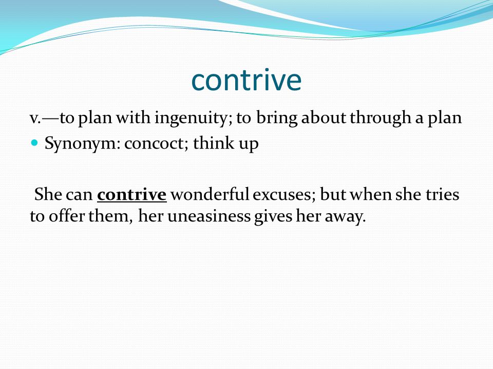 contrive v.—to plan with ingenuity; to bring about through a plan Synonym: concoct; think up She can contrive wonderful excuses; but when she tries to offer them, her uneasiness gives her away.