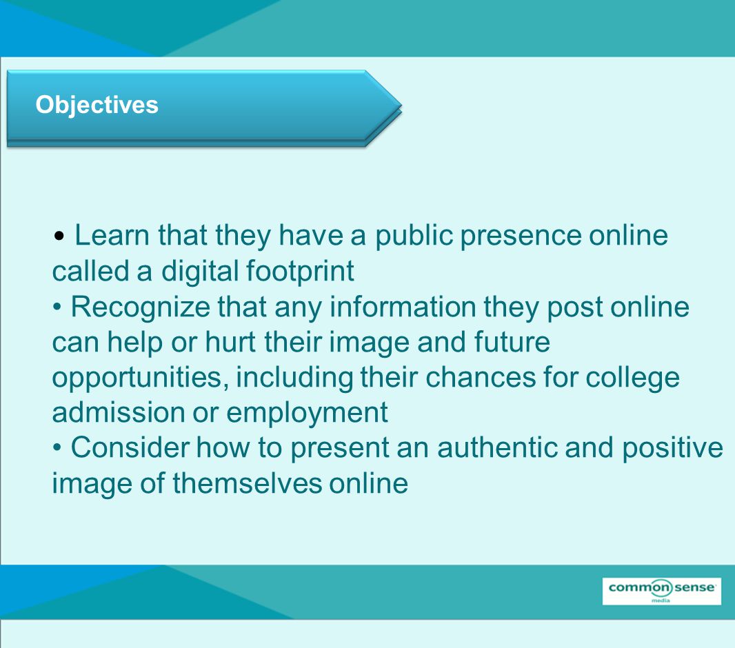 Objectives Learn that they have a public presence online called a digital footprint Recognize that any information they post online can help or hurt their image and future opportunities, including their chances for college admission or employment Consider how to present an authentic and positive image of themselves online