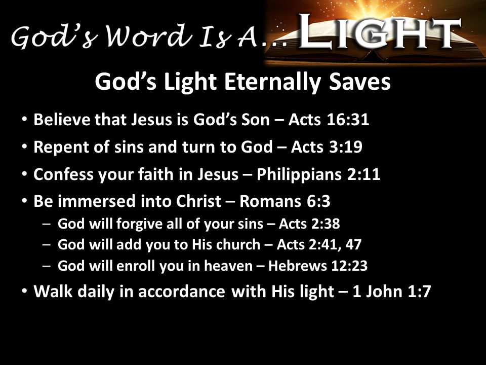 Believe that Jesus is God’s Son – Acts 16:31 Repent of sins and turn to God – Acts 3:19 Confess your faith in Jesus – Philippians 2:11 Be immersed into Christ – Romans 6:3 –God will forgive all of your sins – Acts 2:38 –God will add you to His church – Acts 2:41, 47 –God will enroll you in heaven – Hebrews 12:23 Walk daily in accordance with His light – 1 John 1:7 God’s Light Eternally Saves