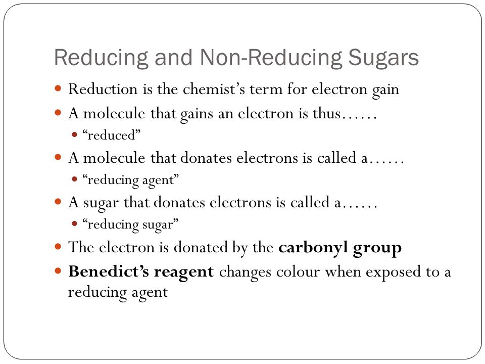 Reducing and Non-Reducing Sugars Reduction is the chemist’s term for electron gain A molecule that gains an electron is thus…… reduced A molecule that donates electrons is called a…… reducing agent A sugar that donates electrons is called a…… reducing sugar The electron is donated by the carbonyl group Benedict’s reagent changes colour when exposed to a reducing agent
