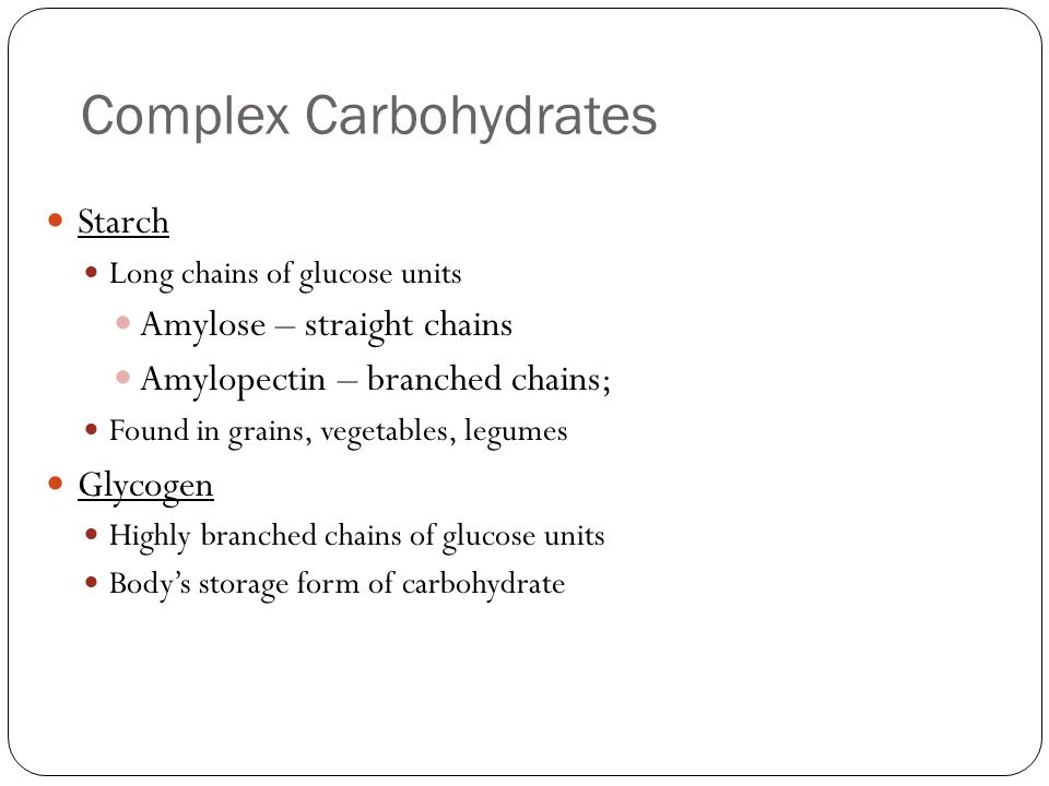Complex Carbohydrates Starch Long chains of glucose units Amylose – straight chains Amylopectin – branched chains; Found in grains, vegetables, legumes Glycogen Highly branched chains of glucose units Body’s storage form of carbohydrate