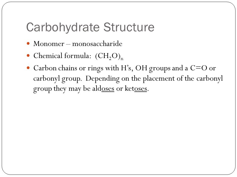 Carbohydrate Structure Monomer – monosaccharide Chemical formula: (CH 2 O) n Carbon chains or rings with H’s, OH groups and a C=O or carbonyl group.