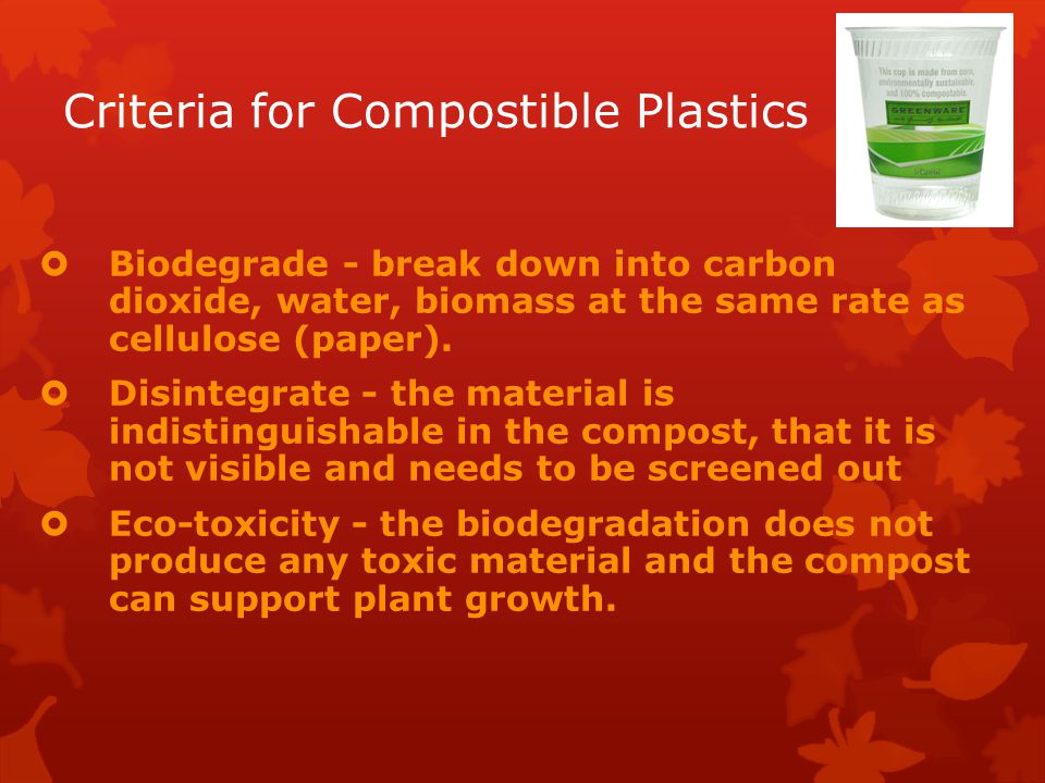 Criteria for Compostible Plastics  Biodegrade - break down into carbon dioxide, water, biomass at the same rate as cellulose (paper).
