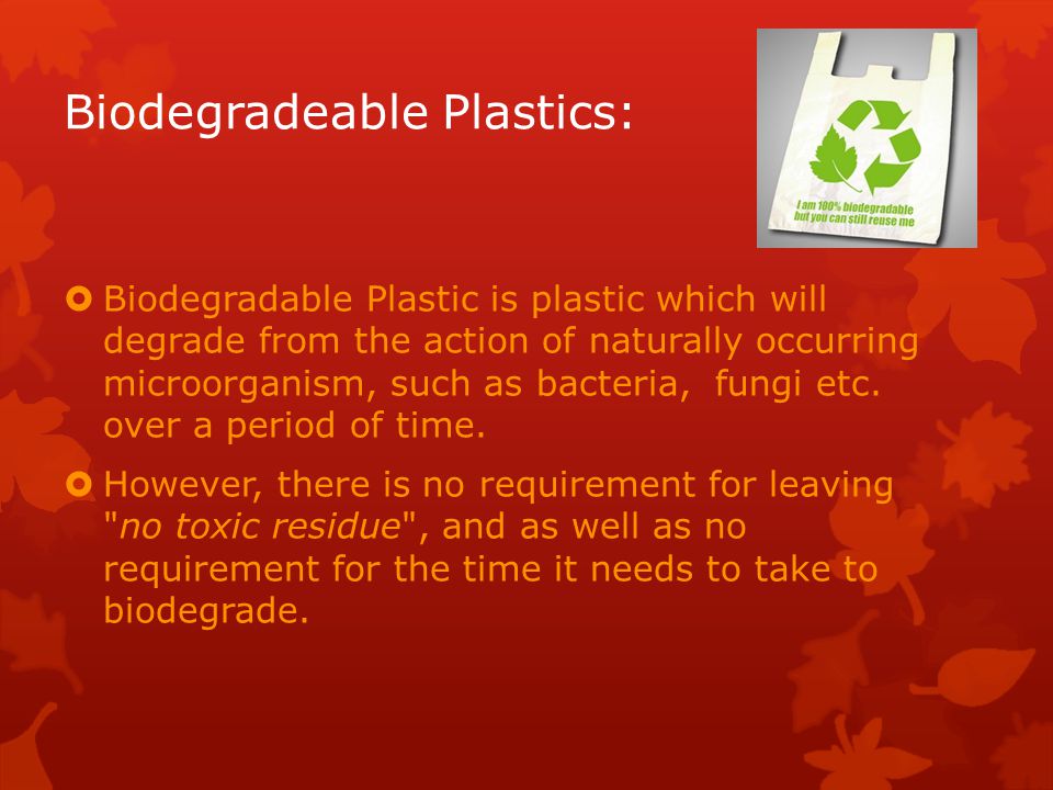 Biodegradeable Plastics:  Biodegradable Plastic is plastic which will degrade from the action of naturally occurring microorganism, such as bacteria, fungi etc.