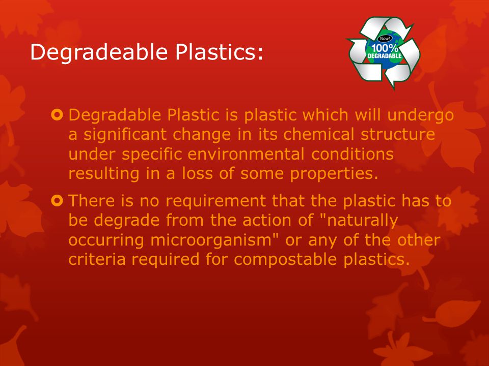 Degradeable Plastics:  Degradable Plastic is plastic which will undergo a significant change in its chemical structure under specific environmental conditions resulting in a loss of some properties.