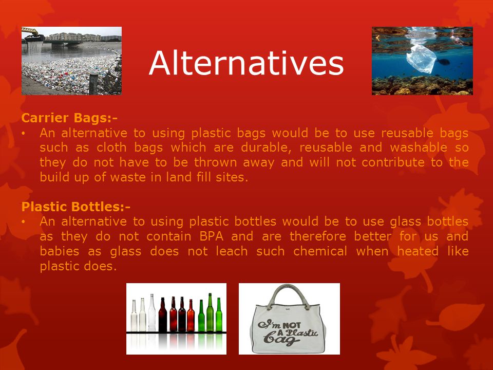 Alternatives Carrier Bags:- An alternative to using plastic bags would be to use reusable bags such as cloth bags which are durable, reusable and washable so they do not have to be thrown away and will not contribute to the build up of waste in land fill sites.