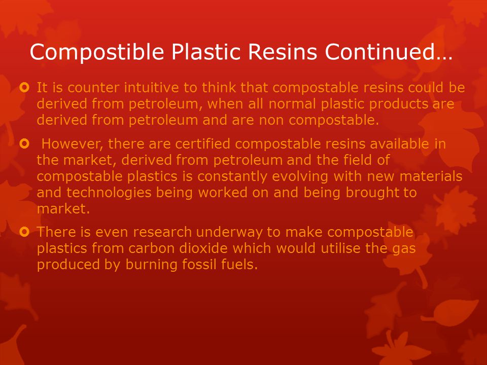 Compostible Plastic Resins Continued…  It is counter intuitive to think that compostable resins could be derived from petroleum, when all normal plastic products are derived from petroleum and are non compostable.