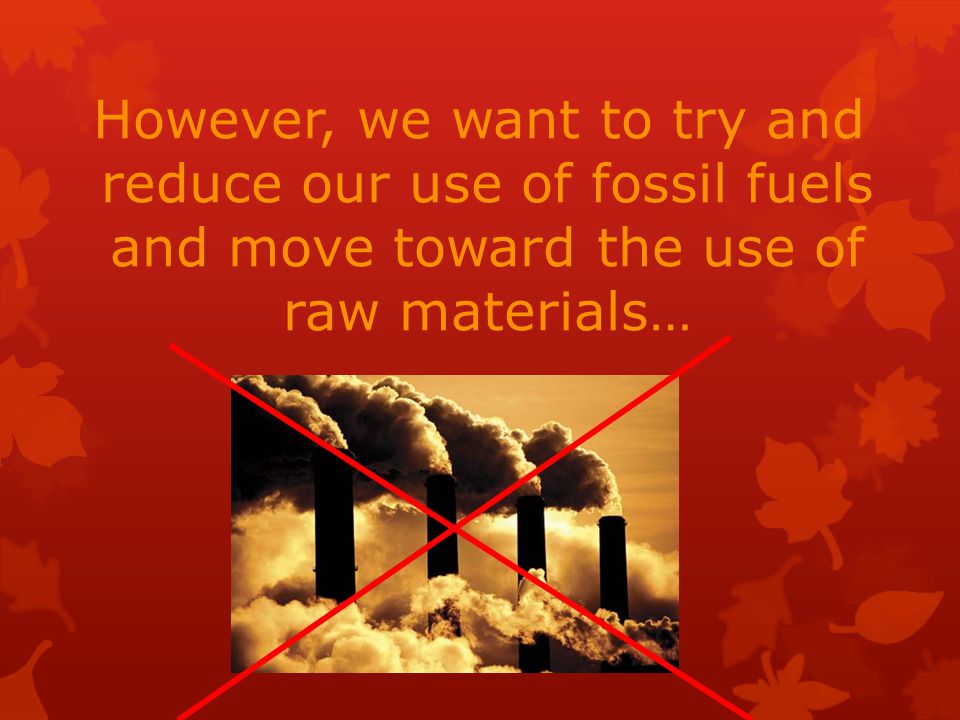 However, we want to try and reduce our use of fossil fuels and move toward the use of raw materials…