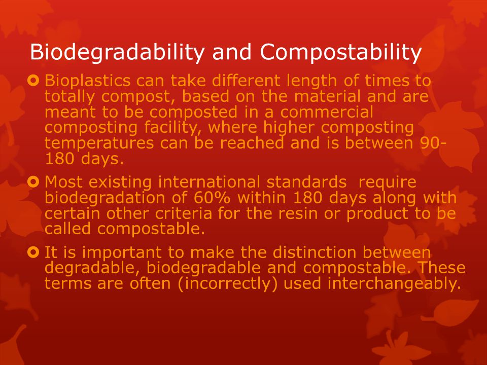 Biodegradability and Compostability  Bioplastics can take different length of times to totally compost, based on the material and are meant to be composted in a commercial composting facility, where higher composting temperatures can be reached and is between days.