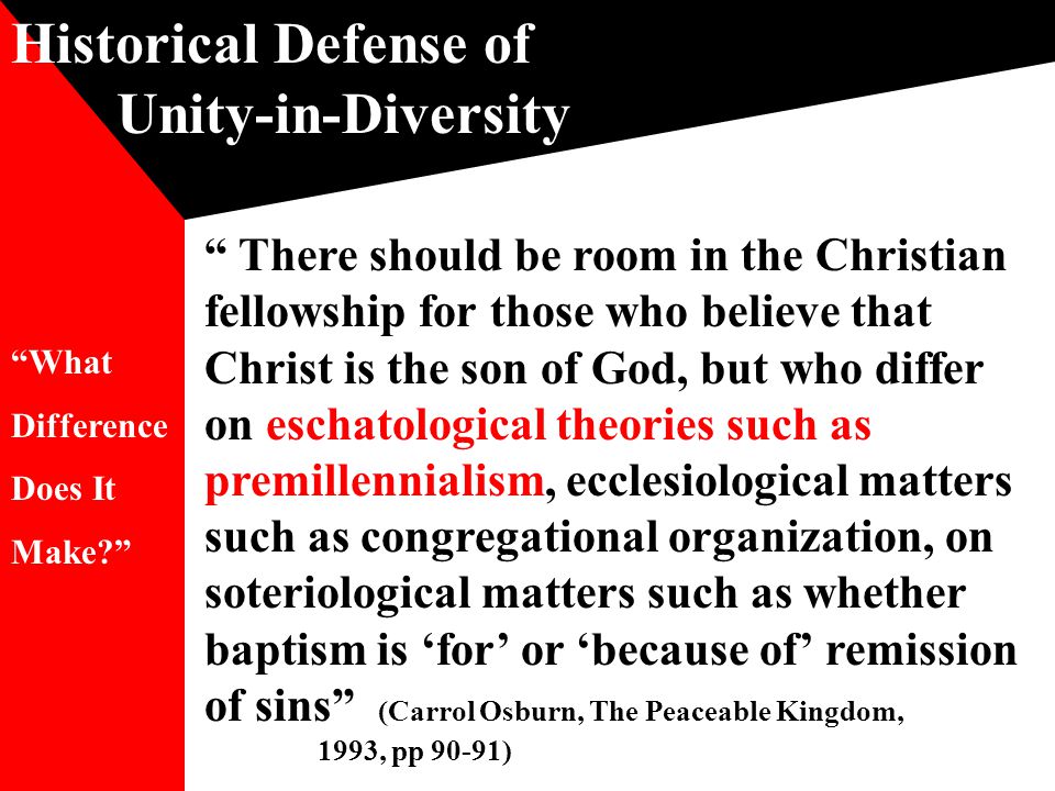 Historical Defense of Unity-in-Diversity There should be room in the Christian fellowship for those who believe that Christ is the son of God, but who differ on eschatological theories such as premillennialism, ecclesiological matters such as congregational organization, on soteriological matters such as whether baptism is ‘for’ or ‘because of’ remission of sins (Carrol Osburn, The Peaceable Kingdom, 1993, pp 90-91) What Difference Does It Make