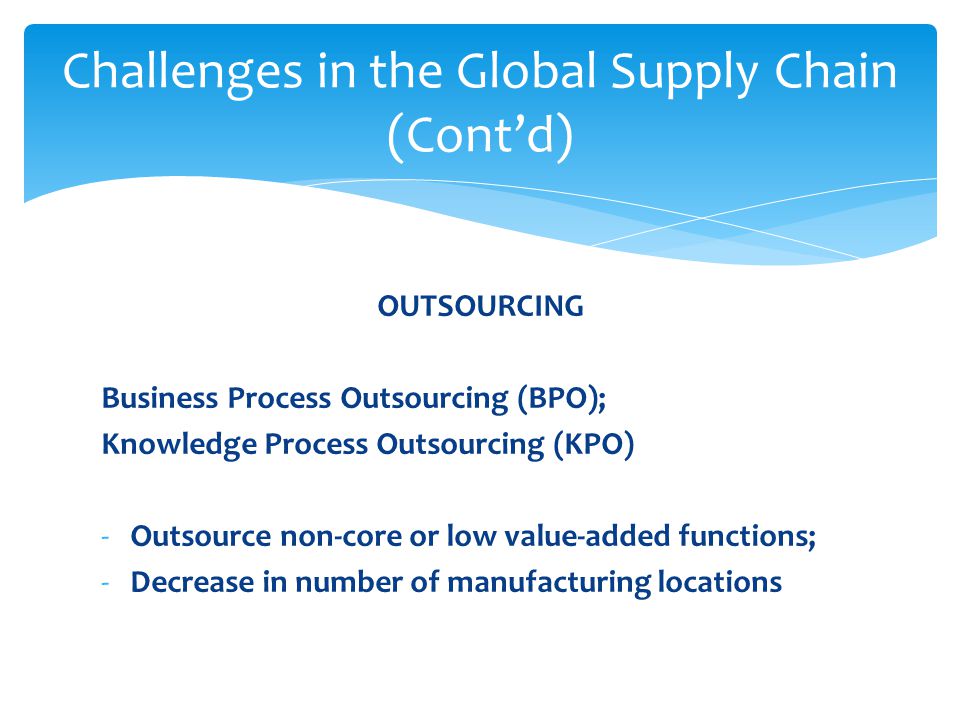 OUTSOURCING Business Process Outsourcing (BPO); Knowledge Process Outsourcing (KPO) -Outsource non-core or low value-added functions; -Decrease in number of manufacturing locations Challenges in the Global Supply Chain (Cont’d)