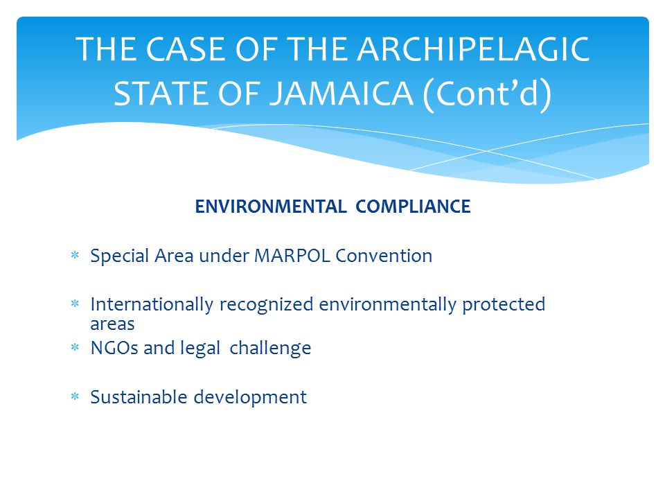 ENVIRONMENTAL COMPLIANCE  Special Area under MARPOL Convention  Internationally recognized environmentally protected areas  NGOs and legal challenge  Sustainable development THE CASE OF THE ARCHIPELAGIC STATE OF JAMAICA (Cont’d)