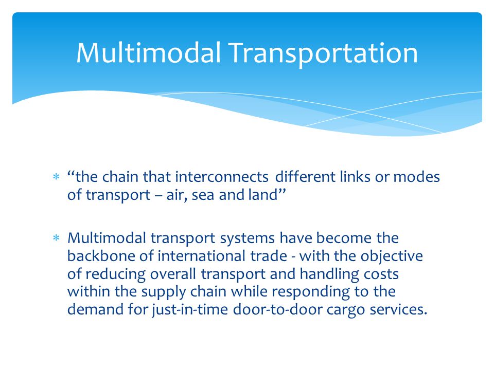  the chain that interconnects different links or modes of transport – air, sea and land  Multimodal transport systems have become the backbone of international trade - with the objective of reducing overall transport and handling costs within the supply chain while responding to the demand for just-in-time door-to-door cargo services.