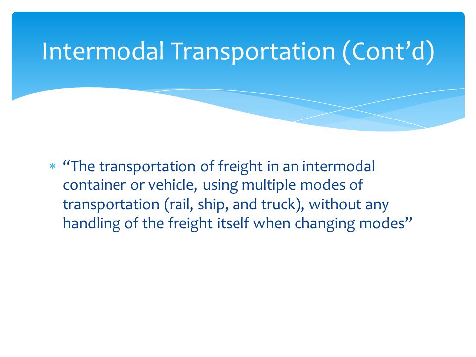  The transportation of freight in an intermodal container or vehicle, using multiple modes of transportation (rail, ship, and truck), without any handling of the freight itself when changing modes Intermodal Transportation (Cont’d)
