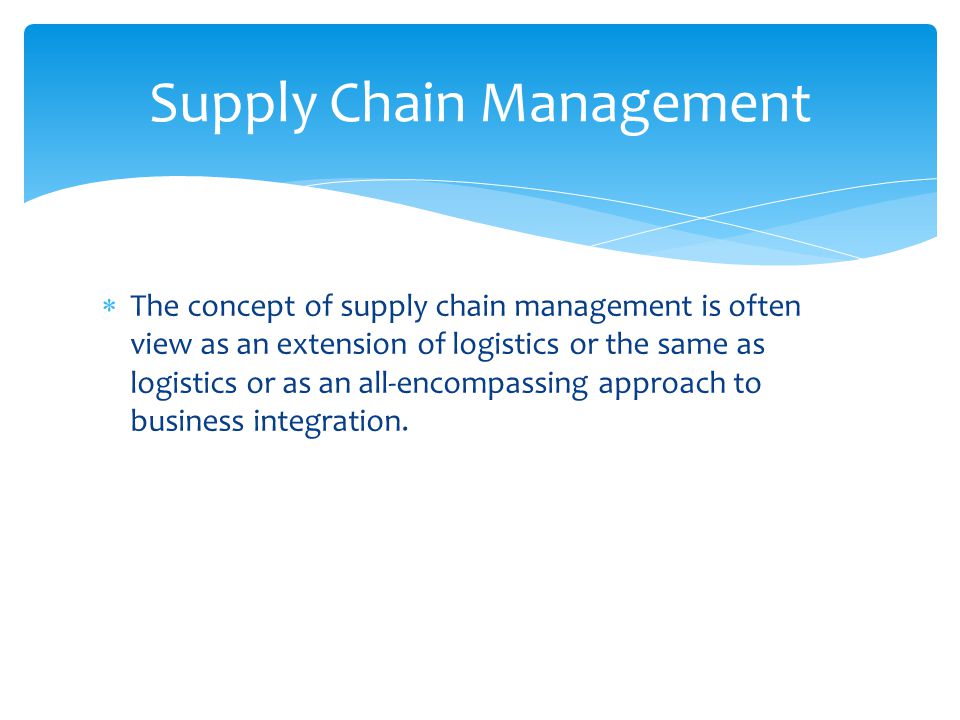  The concept of supply chain management is often view as an extension of logistics or the same as logistics or as an all-encompassing approach to business integration.