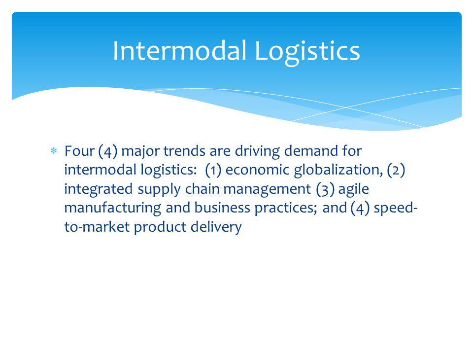  Four (4) major trends are driving demand for intermodal logistics: (1) economic globalization, (2) integrated supply chain management (3) agile manufacturing and business practices; and (4) speed- to-market product delivery Intermodal Logistics
