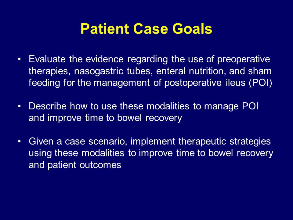 Patient Case Goals Evaluate the evidence regarding the use of preoperative therapies, nasogastric tubes, enteral nutrition, and sham feeding for the management of postoperative ileus (POI) Describe how to use these modalities to manage POI and improve time to bowel recovery Given a case scenario, implement therapeutic strategies using these modalities to improve time to bowel recovery and patient outcomes