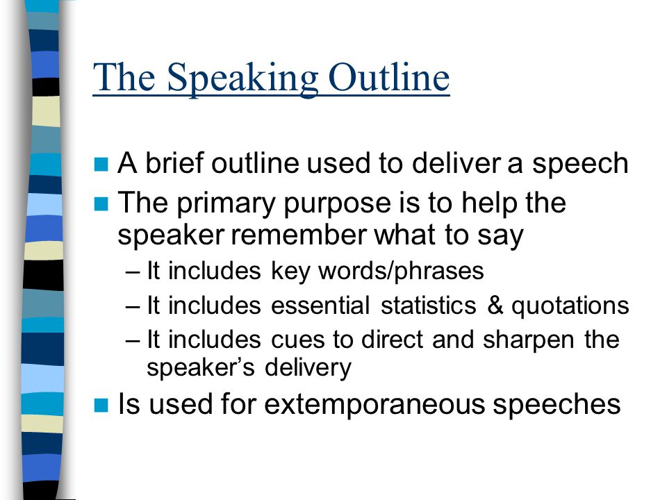 The Speaking Outline A brief outline used to deliver a speech The primary purpose is to help the speaker remember what to say –It includes key words/phrases –It includes essential statistics & quotations –It includes cues to direct and sharpen the speaker’s delivery Is used for extemporaneous speeches