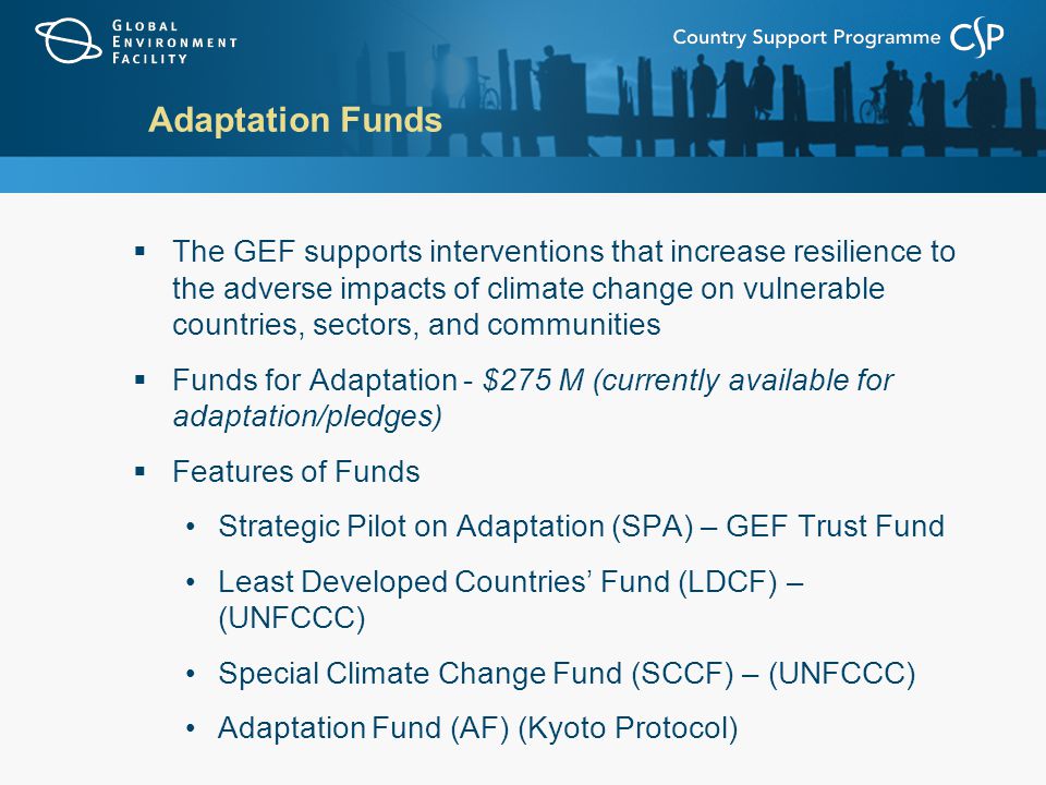 Adaptation Funds  The GEF supports interventions that increase resilience to the adverse impacts of climate change on vulnerable countries, sectors, and communities  Funds for Adaptation - $275 M (currently available for adaptation/pledges)  Features of Funds Strategic Pilot on Adaptation (SPA) – GEF Trust Fund Least Developed Countries’ Fund (LDCF) – (UNFCCC) Special Climate Change Fund (SCCF) – (UNFCCC) Adaptation Fund (AF) (Kyoto Protocol)