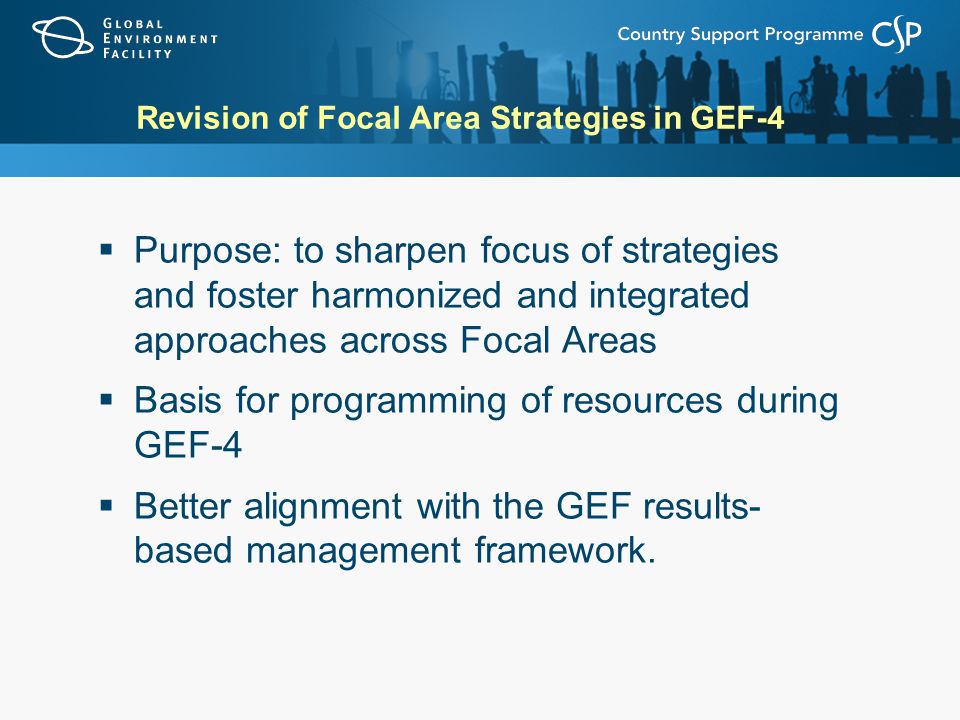 Revision of Focal Area Strategies in GEF-4  Purpose: to sharpen focus of strategies and foster harmonized and integrated approaches across Focal Areas  Basis for programming of resources during GEF-4  Better alignment with the GEF results- based management framework.