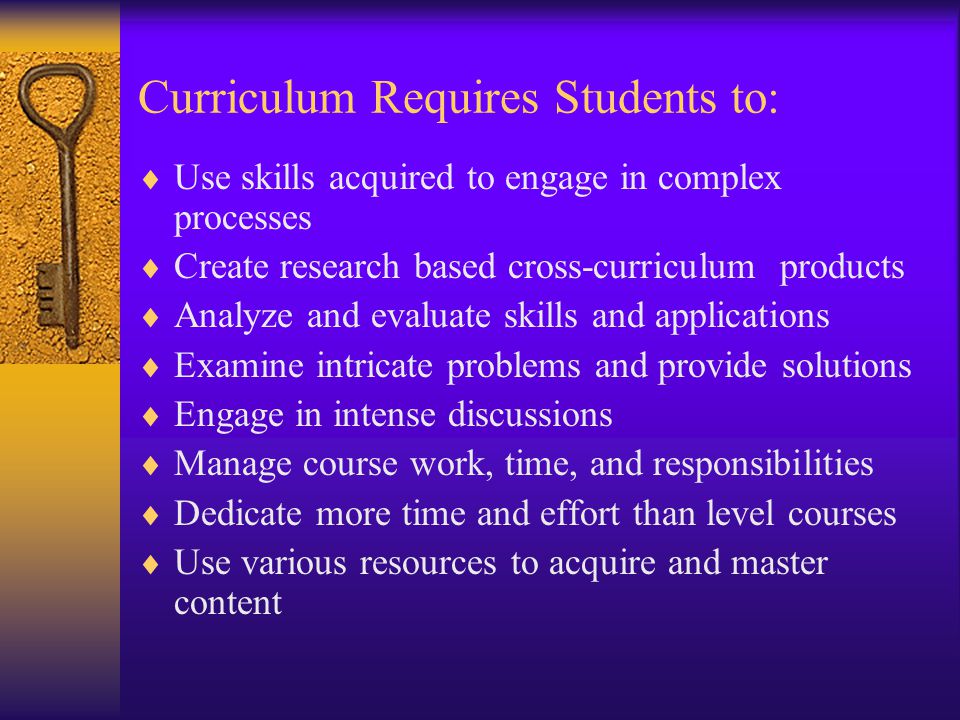 Curriculum Requires Students to:  Use skills acquired to engage in complex processes  Create research based cross-curriculum products  Analyze and evaluate skills and applications  Examine intricate problems and provide solutions  Engage in intense discussions  Manage course work, time, and responsibilities  Dedicate more time and effort than level courses  Use various resources to acquire and master content