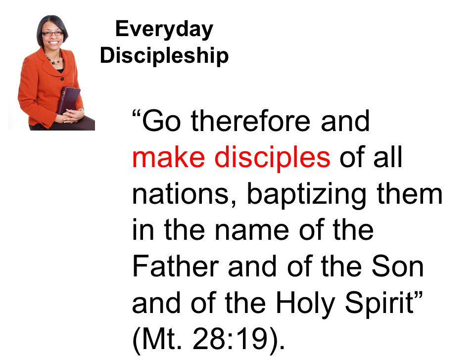 Everyday Discipleship Go therefore and make disciples of all nations, baptizing them in the name of the Father and of the Son and of the Holy Spirit (Mt.