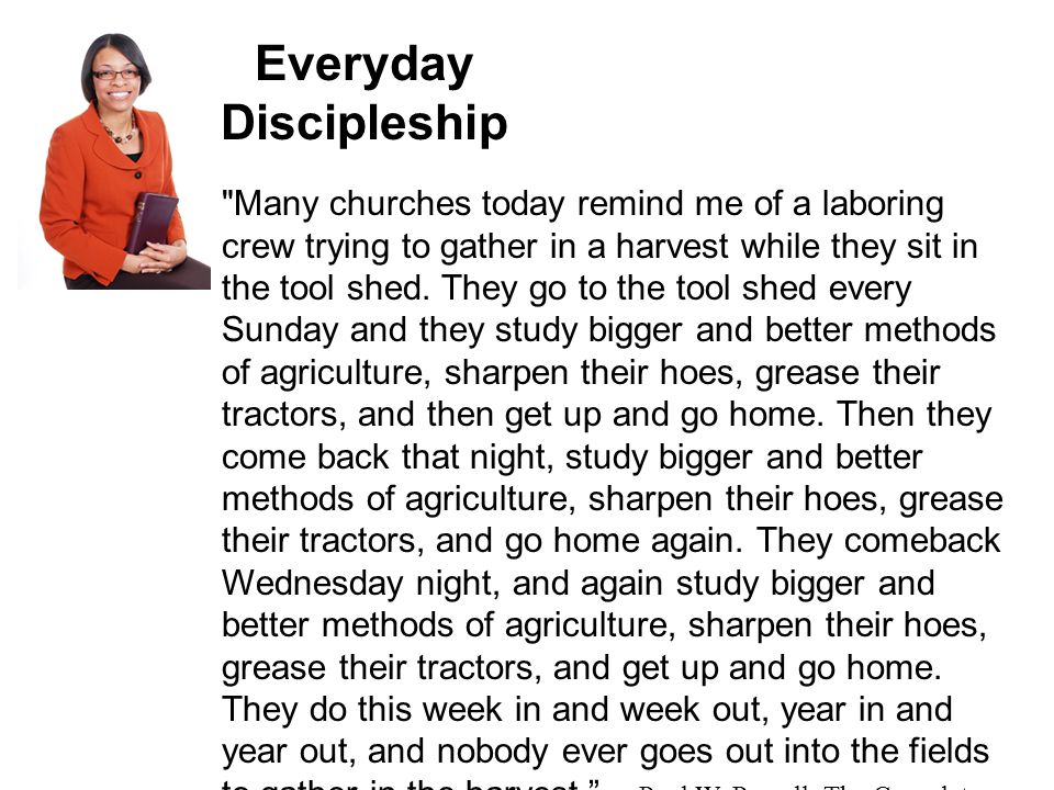 Everyday Discipleship Many churches today remind me of a laboring crew trying to gather in a harvest while they sit in the tool shed.