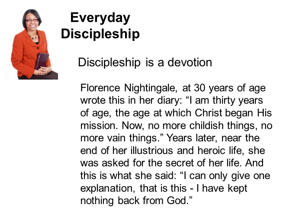 Everyday Discipleship Discipleship is a devotion Florence Nightingale, at 30 years of age wrote this in her diary: I am thirty years of age, the age at which Christ began His mission.