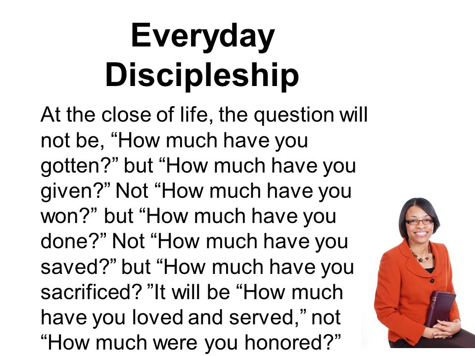 Everyday Discipleship At the close of life, the question will not be, How much have you gotten but How much have you given Not How much have you won but How much have you done Not How much have you saved but How much have you sacrificed.