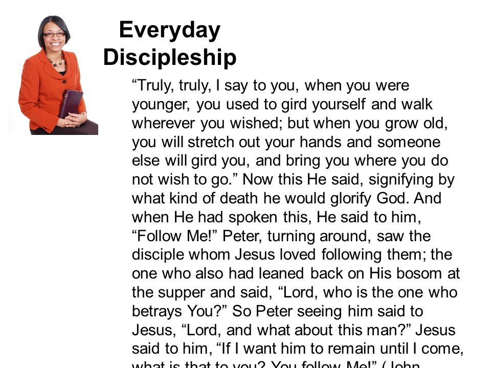 Everyday Discipleship Truly, truly, I say to you, when you were younger, you used to gird yourself and walk wherever you wished; but when you grow old, you will stretch out your hands and someone else will gird you, and bring you where you do not wish to go. Now this He said, signifying by what kind of death he would glorify God.