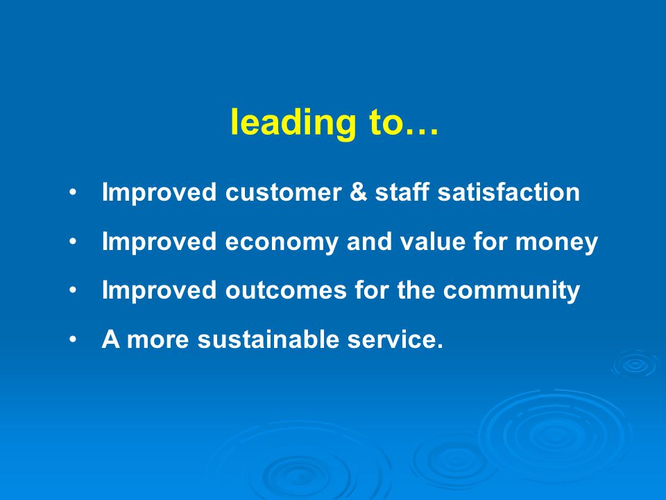 leading to… Improved customer & staff satisfaction Improved economy and value for money Improved outcomes for the community A more sustainable service.