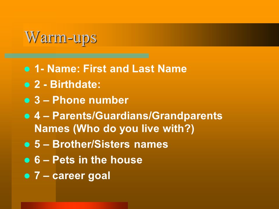 Warm-ups 1- Name: First and Last Name 2 - Birthdate: 3 – Phone number 4 – Parents/Guardians/Grandparents Names (Who do you live with ) 5 – Brother/Sisters names 6 – Pets in the house 7 – career goal