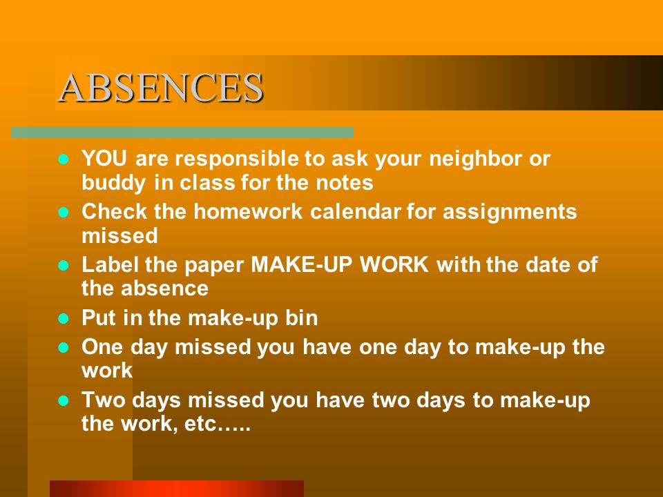 ABSENCES YOU are responsible to ask your neighbor or buddy in class for the notes Check the homework calendar for assignments missed Label the paper MAKE-UP WORK with the date of the absence Put in the make-up bin One day missed you have one day to make-up the work Two days missed you have two days to make-up the work, etc…..