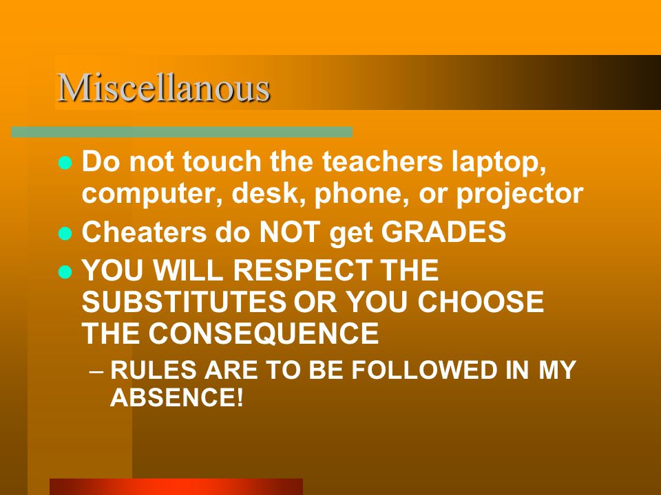 Miscellanous Do not touch the teachers laptop, computer, desk, phone, or projector Cheaters do NOT get GRADES YOU WILL RESPECT THE SUBSTITUTES OR YOU CHOOSE THE CONSEQUENCE –RULES ARE TO BE FOLLOWED IN MY ABSENCE!