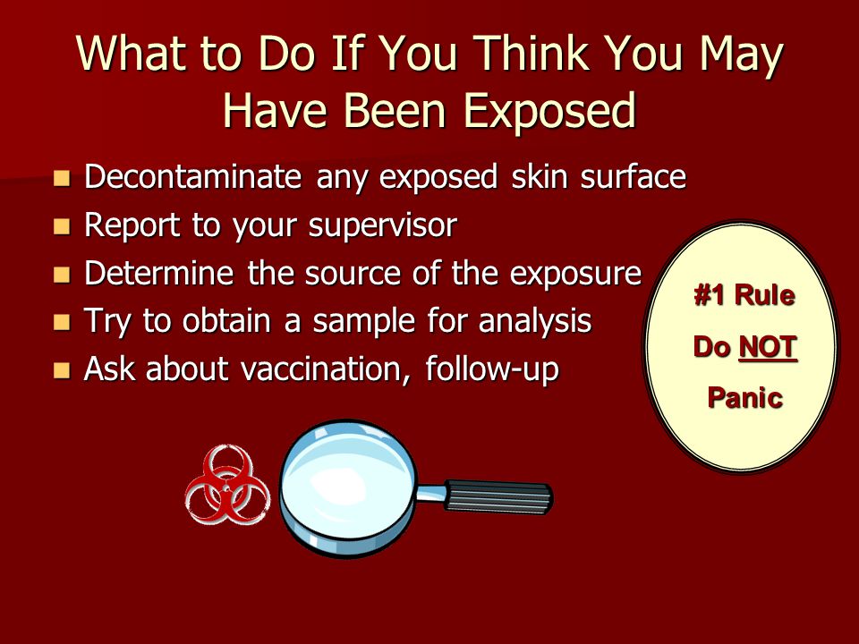 What to Do If You Think You May Have Been Exposed Decontaminate any exposed skin surface Decontaminate any exposed skin surface Report to your supervisor Report to your supervisor Determine the source of the exposure Determine the source of the exposure Try to obtain a sample for analysis Try to obtain a sample for analysis Ask about vaccination, follow-up Ask about vaccination, follow-up #1 Rule Do NOT Panic