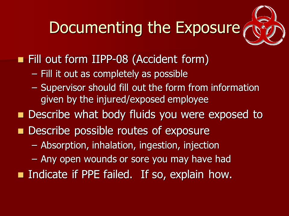 Documenting the Exposure Fill out form IIPP-08 (Accident form) Fill out form IIPP-08 (Accident form) –Fill it out as completely as possible –Supervisor should fill out the form from information given by the injured/exposed employee Describe what body fluids you were exposed to Describe what body fluids you were exposed to Describe possible routes of exposure Describe possible routes of exposure –Absorption, inhalation, ingestion, injection –Any open wounds or sore you may have had Indicate if PPE failed.
