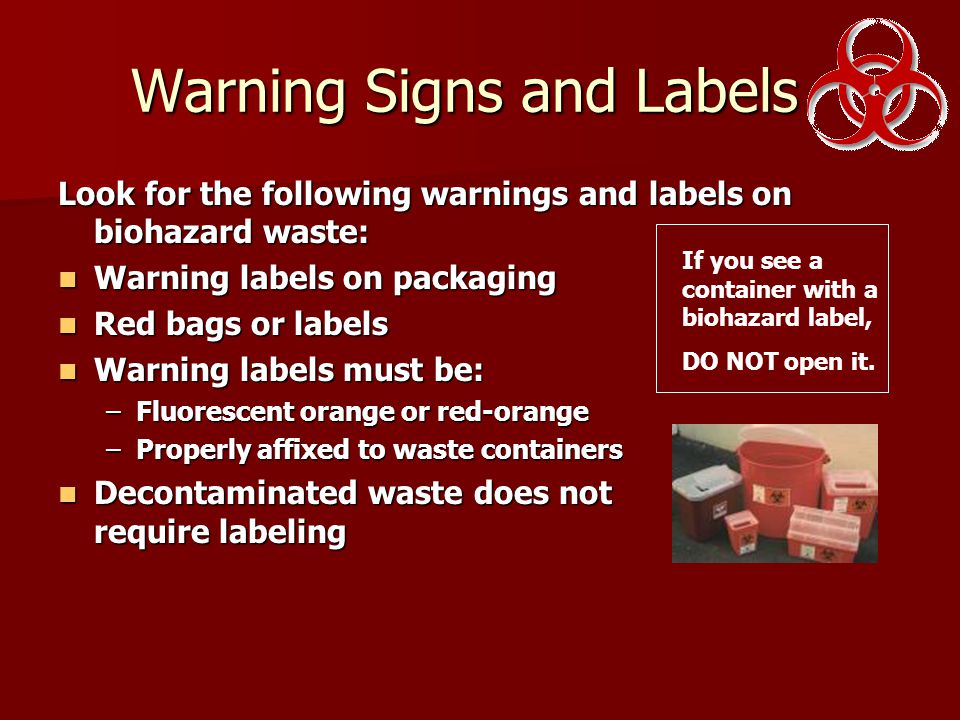 Warning Signs and Labels Look for the following warnings and labels on biohazard waste: Warning labels on packaging Warning labels on packaging Red bags or labels Red bags or labels Warning labels must be: Warning labels must be: –Fluorescent orange or red-orange –Properly affixed to waste containers Decontaminated waste does not require labeling Decontaminated waste does not require labeling If you see a container with a biohazard label, DO NOT open it.