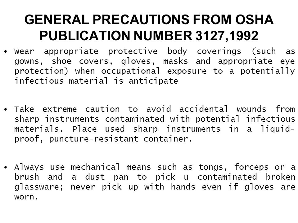 GENERAL PRECAUTIONS FROM OSHA PUBLICATION NUMBER 3127,1992 Wear appropriate protective body coverings (such as gowns, shoe covers, gloves, masks and appropriate eye protection) when occupational exposure to a potentially infectious material is anticipate Take extreme caution to avoid accidental wounds from sharp instruments contaminated with potential infectious materials.