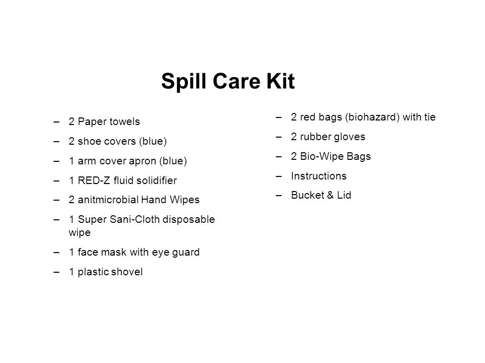 Spill Care Kit –2 Paper towels –2 shoe covers (blue) –1 arm cover apron (blue) –1 RED-Z fluid solidifier –2 anitmicrobial Hand Wipes –1 Super Sani-Cloth disposable wipe –1 face mask with eye guard –1 plastic shovel –2 red bags (biohazard) with tie –2 rubber gloves –2 Bio-Wipe Bags –Instructions –Bucket & Lid