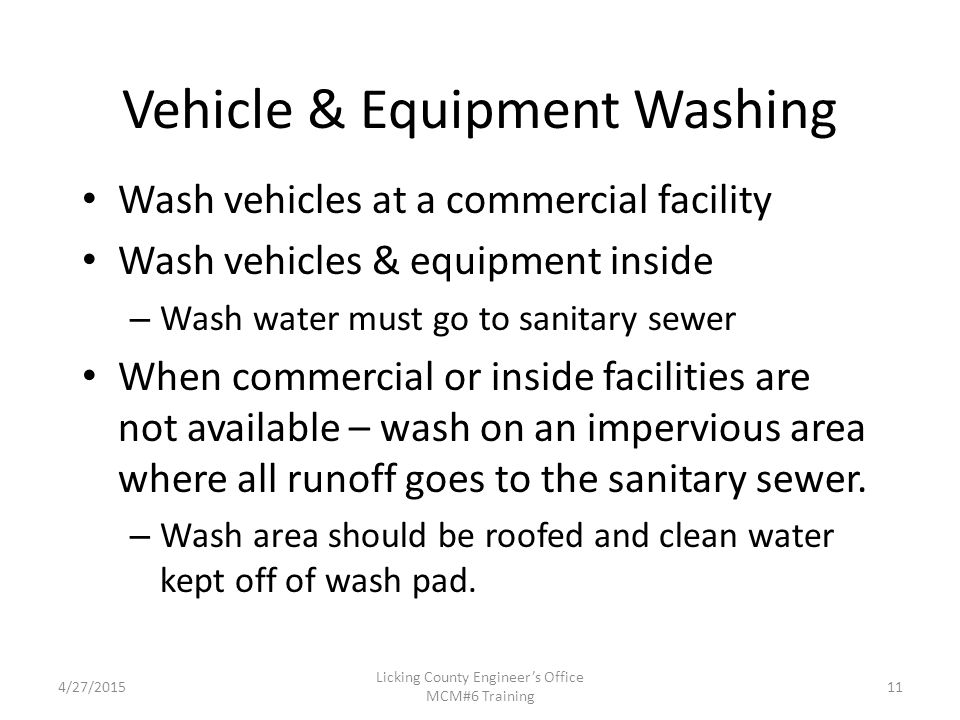 4/27/2015 Licking County Engineer’s Office MCM#6 Training Vehicle & Equipment Washing Wash vehicles at a commercial facility Wash vehicles & equipment inside – Wash water must go to sanitary sewer When commercial or inside facilities are not available – wash on an impervious area where all runoff goes to the sanitary sewer.