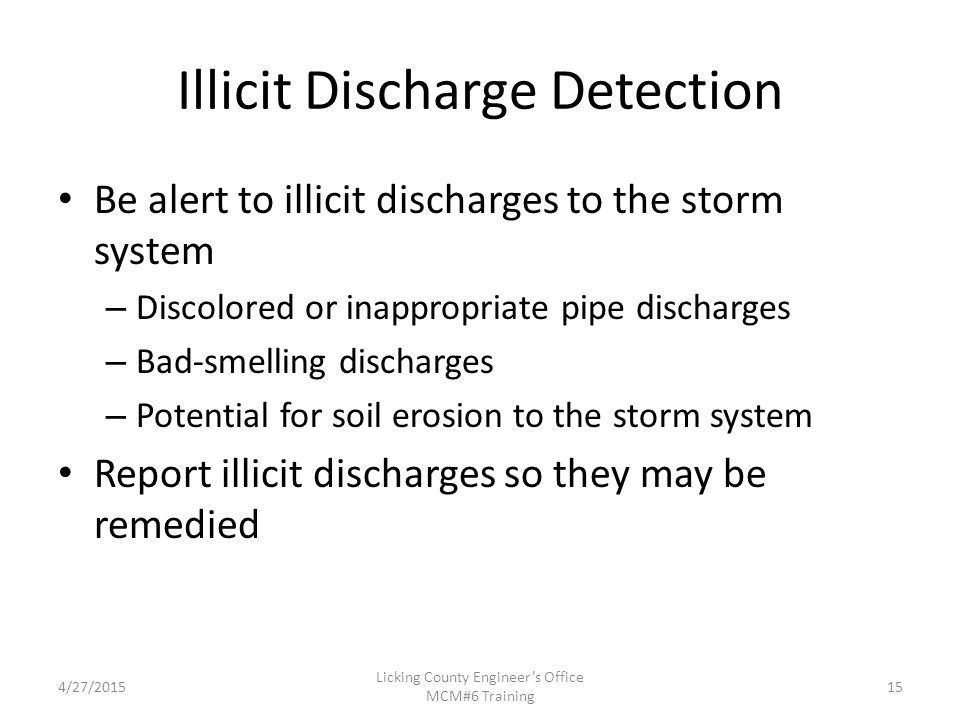 4/27/2015 Licking County Engineer’s Office MCM#6 Training Illicit Discharge Detection Be alert to illicit discharges to the storm system – Discolored or inappropriate pipe discharges – Bad-smelling discharges – Potential for soil erosion to the storm system Report illicit discharges so they may be remedied 15