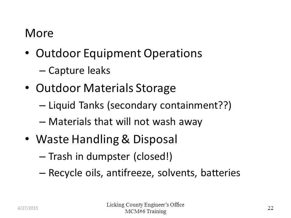 Licking County Engineer’s Office MCM#6 Training More Outdoor Equipment Operations – Capture leaks Outdoor Materials Storage – Liquid Tanks (secondary containment ) – Materials that will not wash away Waste Handling & Disposal – Trash in dumpster (closed!) – Recycle oils, antifreeze, solvents, batteries 22 4/27/2015